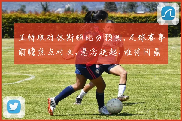 亚特联对休斯顿比分预测,足球赛事前瞻焦点对决,悬念迭起,谁将问鼎胜利