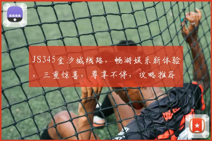 JS345金沙城线路，畅游娱乐新体验，三重惊喜，尊享不停，攻略推荐，必看攻略