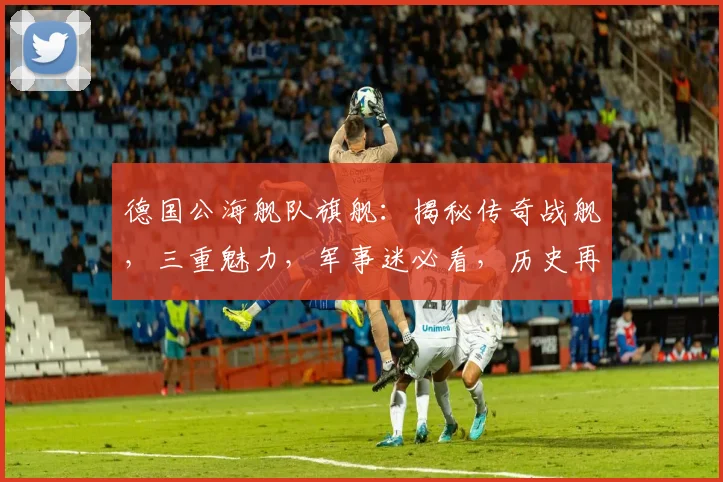 德国公海舰队旗舰：揭秘传奇战舰，三重魅力，军事迷必看，历史再现