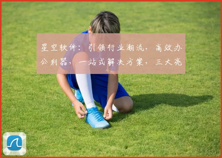 星空软件：引领行业潮流，高效办公利器，一站式解决方案，三大亮点惊艳亮相